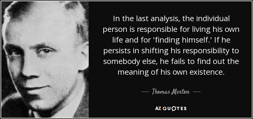 In the last analysis, the individual person is responsible for living his own life and for 'finding himself.' If he persists in shifting his responsibility to somebody else, he fails to find out the meaning of his own existence. - Thomas Merton