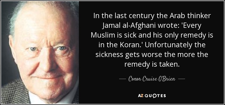 In the last century the Arab thinker Jamal al-Afghani wrote: 'Every Muslim is sick and his only remedy is in the Koran.' Unfortunately the sickness gets worse the more the remedy is taken. - Conor Cruise O'Brien