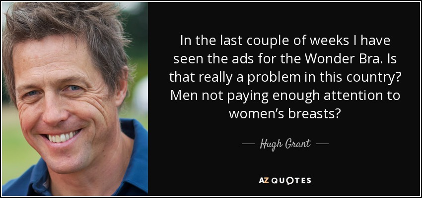 In the last couple of weeks I have seen the ads for the Wonder Bra. Is that really a problem in this country? Men not paying enough attention to women’s breasts? - Hugh Grant