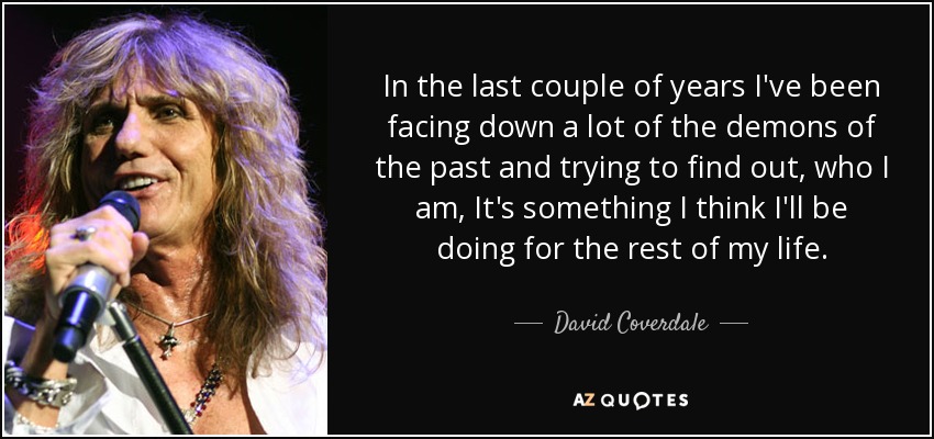 In the last couple of years I've been facing down a lot of the demons of the past and trying to find out, who I am, It's something I think I'll be doing for the rest of my life. - David Coverdale