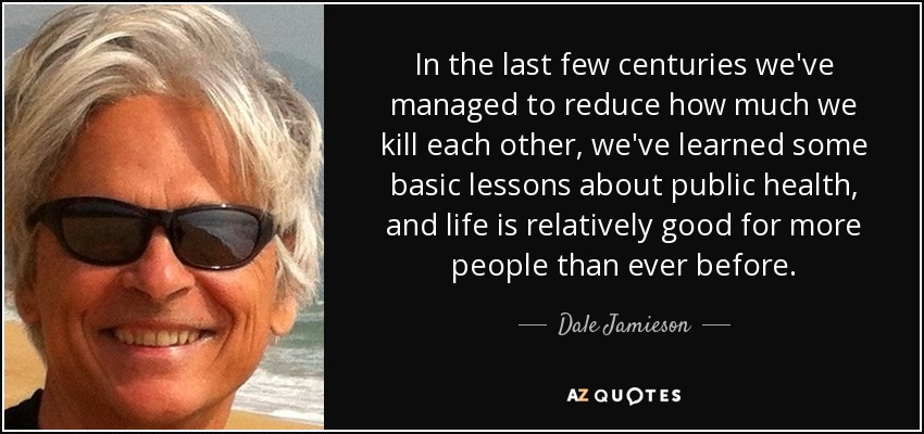 In the last few centuries we've managed to reduce how much we kill each other, we've learned some basic lessons about public health, and life is relatively good for more people than ever before. - Dale Jamieson