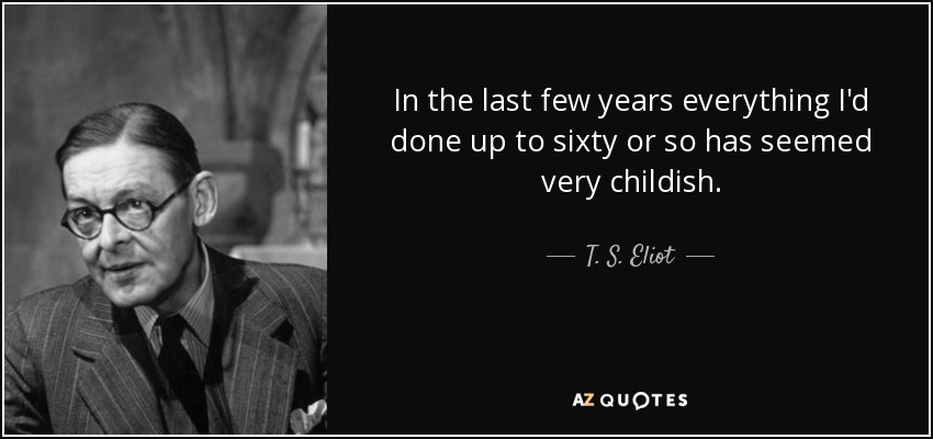 In the last few years everything I'd done up to sixty or so has seemed very childish. - T. S. Eliot