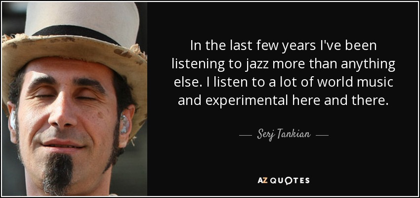In the last few years I've been listening to jazz more than anything else. I listen to a lot of world music and experimental here and there. - Serj Tankian