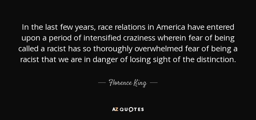 In the last few years, race relations in America have entered upon a period of intensified craziness wherein fear of being called a racist has so thoroughly overwhelmed fear of being a racist that we are in danger of losing sight of the distinction. - Florence King