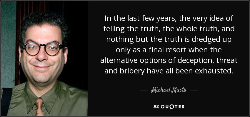 In the last few years, the very idea of telling the truth, the whole truth, and nothing but the truth is dredged up only as a final resort when the alternative options of deception, threat and bribery have all been exhausted. - Michael Musto