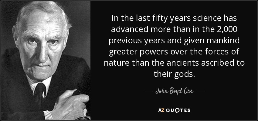 In the last fifty years science has advanced more than in the 2,000 previous years and given mankind greater powers over the forces of nature than the ancients ascribed to their gods. - John Boyd Orr
