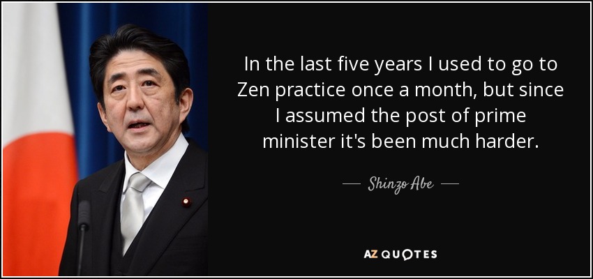 In the last five years I used to go to Zen practice once a month, but since I assumed the post of prime minister it's been much harder. - Shinzo Abe