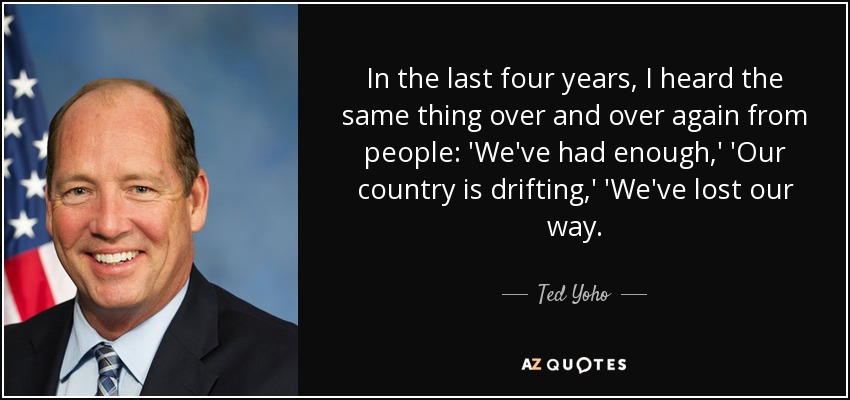 In the last four years, I heard the same thing over and over again from people: 'We've had enough,' 'Our country is drifting,' 'We've lost our way. - Ted Yoho