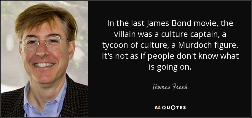 In the last James Bond movie, the villain was a culture captain, a tycoon of culture, a Murdoch figure. It's not as if people don't know what is going on. - Thomas Frank