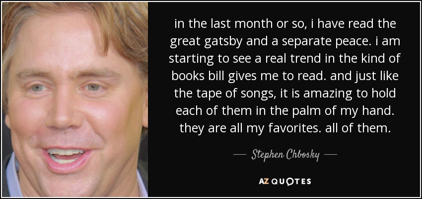 in the last month or so, i have read the great gatsby and a separate peace. i am starting to see a real trend in the kind of books bill gives me to read. and just like the tape of songs, it is amazing to hold each of them in the palm of my hand. they are all my favorites. all of them. - Stephen Chbosky