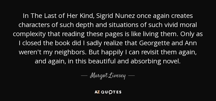 In The Last of Her Kind, Sigrid Nunez once again creates characters of such depth and situations of such vivid moral complexity that reading these pages is like living them. Only as I closed the book did I sadly realize that Georgette and Ann weren't my neighbors. But happily I can revisit them again, and again, in this beautiful and absorbing novel. - Margot Livesey