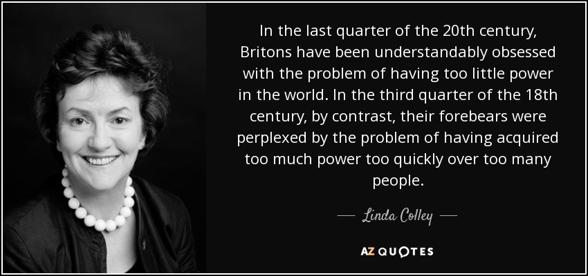 In the last quarter of the 20th century, Britons have been understandably obsessed with the problem of having too little power in the world. In the third quarter of the 18th century, by contrast, their forebears were perplexed by the problem of having acquired too much power too quickly over too many people. - Linda Colley