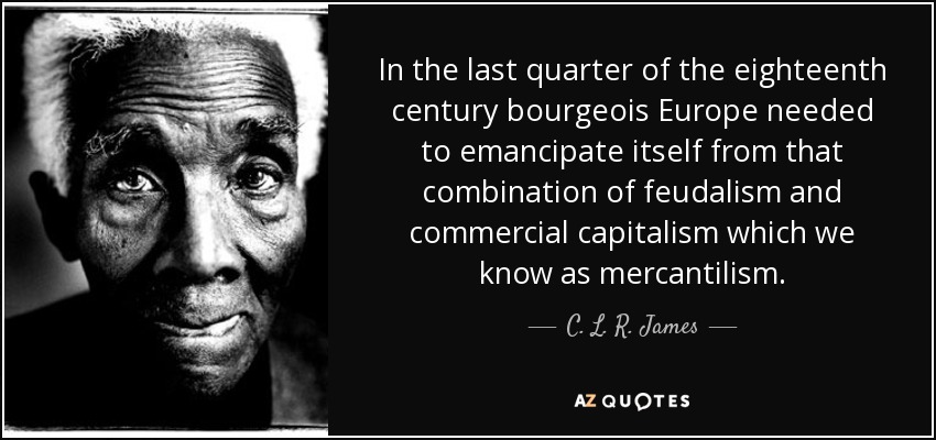In the last quarter of the eighteenth century bourgeois Europe needed to emancipate itself from that combination of feudalism and commercial capitalism which we know as mercantilism. - C. L. R. James
