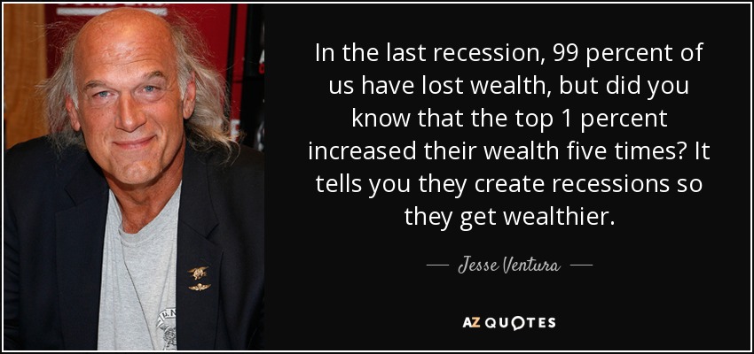 In the last recession, 99 percent of us have lost wealth, but did you know that the top 1 percent increased their wealth five times? It tells you they create recessions so they get wealthier. - Jesse Ventura