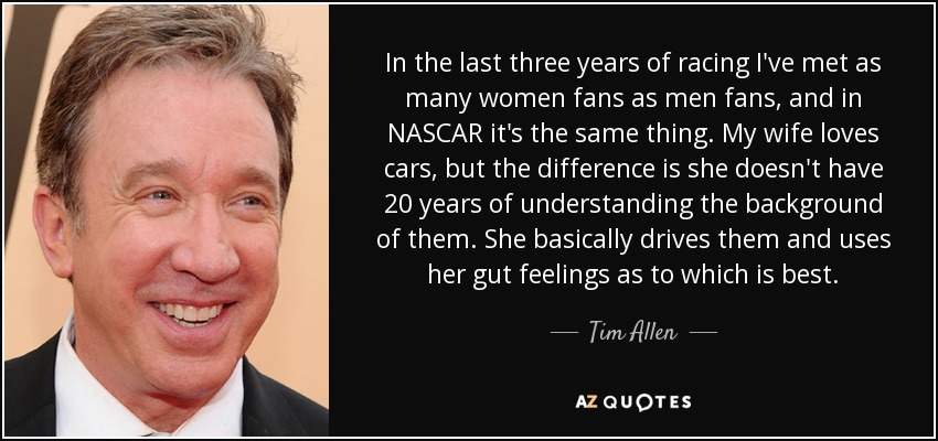 In the last three years of racing I've met as many women fans as men fans, and in NASCAR it's the same thing. My wife loves cars, but the difference is she doesn't have 20 years of understanding the background of them. She basically drives them and uses her gut feelings as to which is best. - Tim Allen