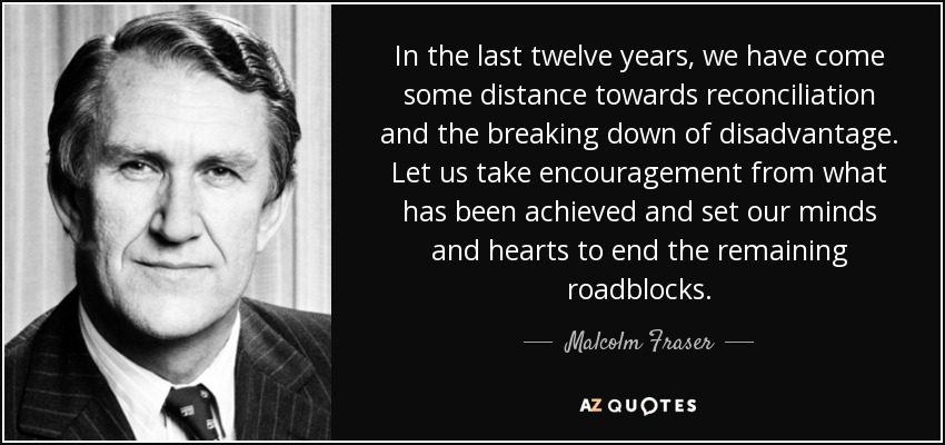 In the last twelve years, we have come some distance towards reconciliation and the breaking down of disadvantage. Let us take encouragement from what has been achieved and set our minds and hearts to end the remaining roadblocks. - Malcolm Fraser