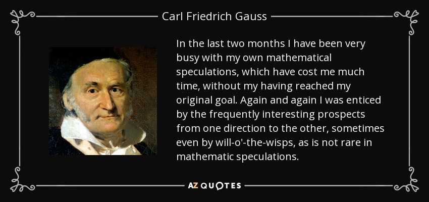 In the last two months I have been very busy with my own mathematical speculations, which have cost me much time, without my having reached my original goal. Again and again I was enticed by the frequently interesting prospects from one direction to the other, sometimes even by will-o'-the-wisps, as is not rare in mathematic speculations. - Carl Friedrich Gauss