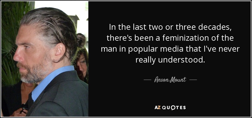 In the last two or three decades, there's been a feminization of the man in popular media that I've never really understood. - Anson Mount