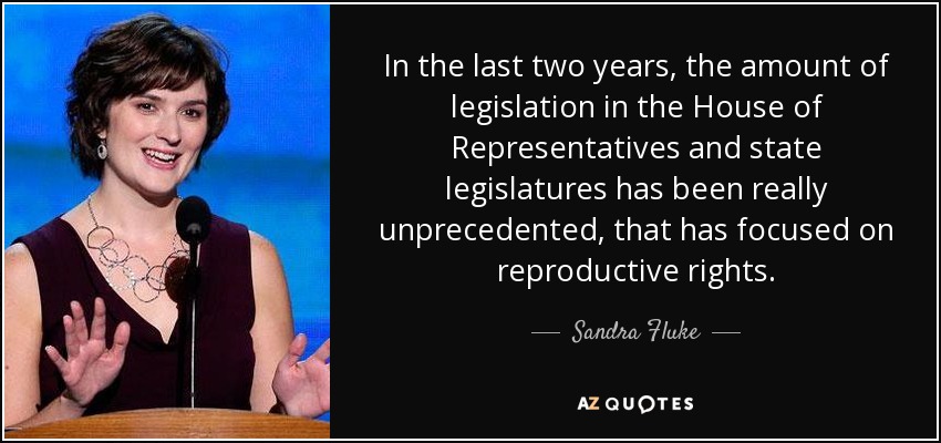 In the last two years, the amount of legislation in the House of Representatives and state legislatures has been really unprecedented, that has focused on reproductive rights. - Sandra Fluke