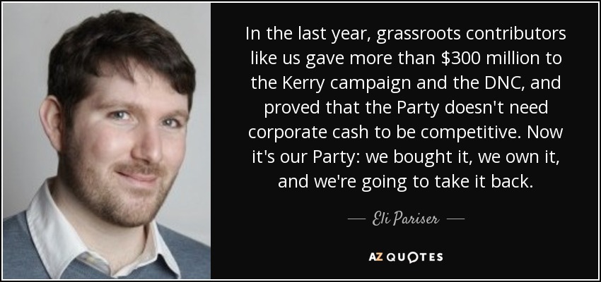 In the last year, grassroots contributors like us gave more than $300 million to the Kerry campaign and the DNC, and proved that the Party doesn't need corporate cash to be competitive. Now it's our Party: we bought it, we own it, and we're going to take it back. - Eli Pariser