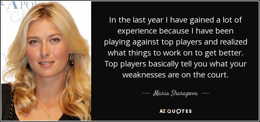In the last year I have gained a lot of experience because I have been playing against top players and realized what things to work on to get better. Top players basically tell you what your weaknesses are on the court. - Maria Sharapova