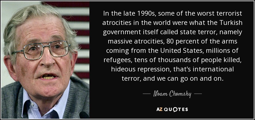 In the late 1990s, some of the worst terrorist atrocities in the world were what the Turkish government itself called state terror, namely massive atrocities, 80 percent of the arms coming from the United States, millions of refugees, tens of thousands of people killed, hideous repression, that's international terror, and we can go on and on. - Noam Chomsky