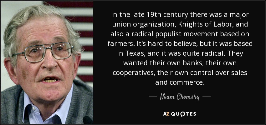 In the late 19th century there was a major union organization, Knights of Labor, and also a radical populist movement based on farmers. It's hard to believe, but it was based in Texas, and it was quite radical. They wanted their own banks, their own cooperatives, their own control over sales and commerce. - Noam Chomsky