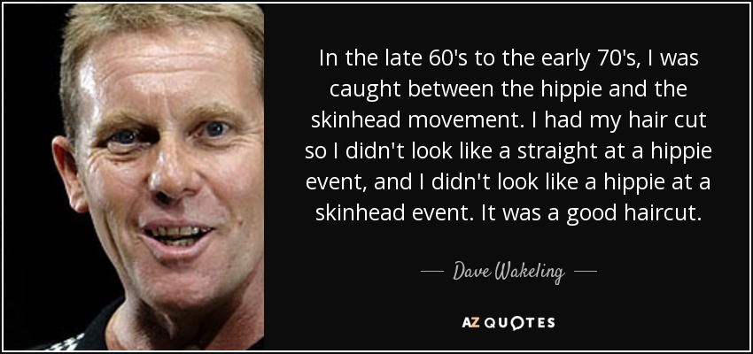 In the late 60's to the early 70's, I was caught between the hippie and the skinhead movement. I had my hair cut so I didn't look like a straight at a hippie event, and I didn't look like a hippie at a skinhead event. It was a good haircut. - Dave Wakeling