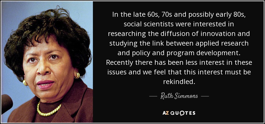 In the late 60s, 70s and possibly early 80s, social scientists were interested in researching the diffusion of innovation and studying the link between applied research and policy and program development. Recently there has been less interest in these issues and we feel that this interest must be rekindled. - Ruth Simmons