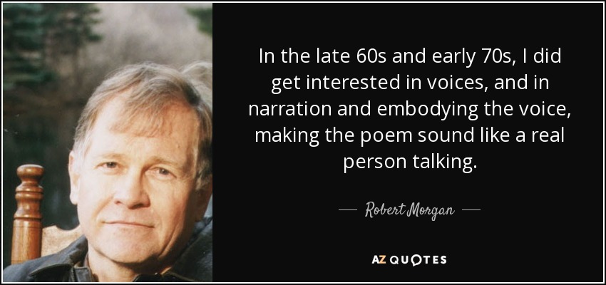 In the late 60s and early 70s, I did get interested in voices, and in narration and embodying the voice, making the poem sound like a real person talking. - Robert Morgan