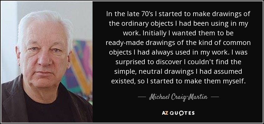 In the late 70's I started to make drawings of the ordinary objects I had been using in my work. Initially I wanted them to be ready-made drawings of the kind of common objects I had always used in my work. I was surprised to discover I couldn't find the simple, neutral drawings I had assumed existed, so I started to make them myself. - Michael Craig-Martin
