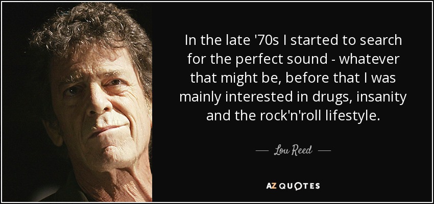 In the late '70s I started to search for the perfect sound - whatever that might be, before that I was mainly interested in drugs, insanity and the rock'n'roll lifestyle. - Lou Reed