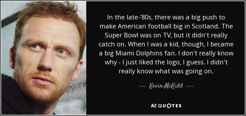 In the late-'80s, there was a big push to make American football big in Scotland. The Super Bowl was on TV, but it didn't really catch on. When I was a kid, though, I became a big Miami Dolphins fan. I don't really know why - I just liked the logo, I guess. I didn't really know what was going on. - Kevin McKidd
