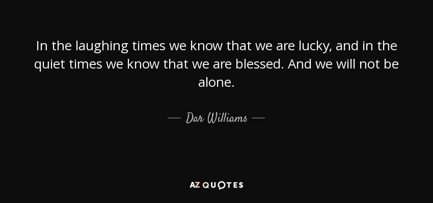 In the laughing times we know that we are lucky, and in the quiet times we know that we are blessed. And we will not be alone. - Dar Williams