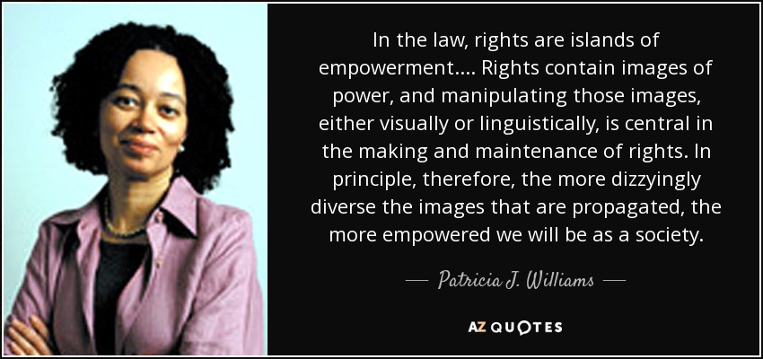 In the law, rights are islands of empowerment. . . . Rights contain images of power, and manipulating those images, either visually or linguistically, is central in the making and maintenance of rights. In principle, therefore, the more dizzyingly diverse the images that are propagated, the more empowered we will be as a society. - Patricia J. Williams