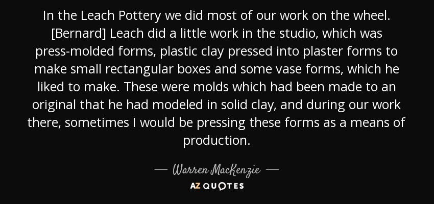 In the Leach Pottery we did most of our work on the wheel. [Bernard] Leach did a little work in the studio, which was press-molded forms, plastic clay pressed into plaster forms to make small rectangular boxes and some vase forms, which he liked to make. These were molds which had been made to an original that he had modeled in solid clay, and during our work there, sometimes I would be pressing these forms as a means of production. - Warren MacKenzie