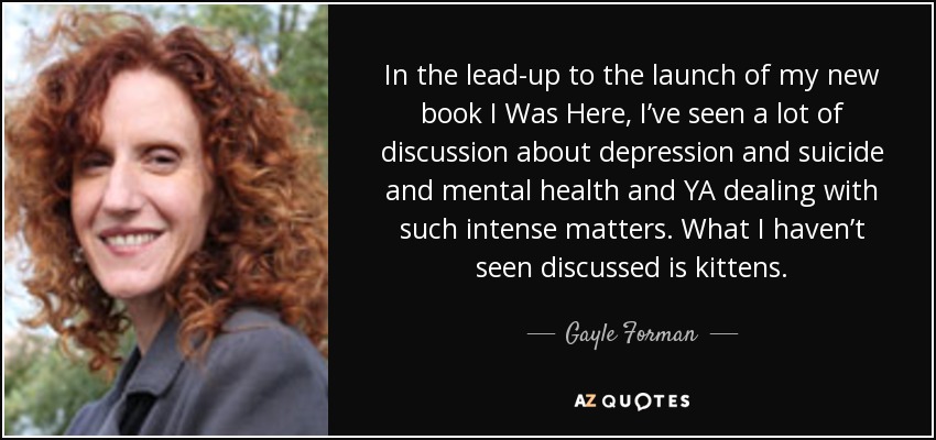 In the lead-up to the launch of my new book I Was Here, I’ve seen a lot of discussion about depression and suicide and mental health and YA dealing with such intense matters. What I haven’t seen discussed is kittens. - Gayle Forman
