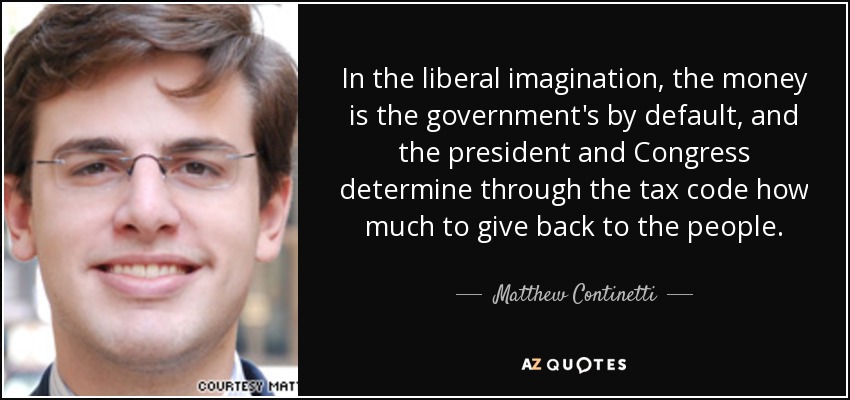 In the liberal imagination, the money is the government's by default, and the president and Congress determine through the tax code how much to give back to the people. - Matthew Continetti