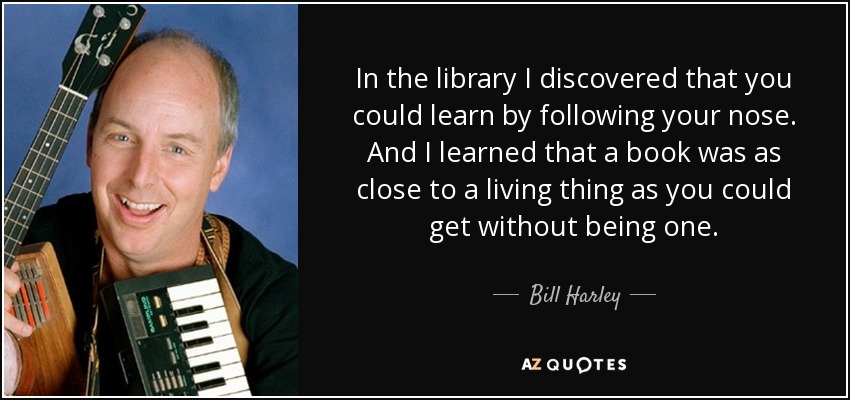 In the library I discovered that you could learn by following your nose. And I learned that a book was as close to a living thing as you could get without being one. - Bill Harley