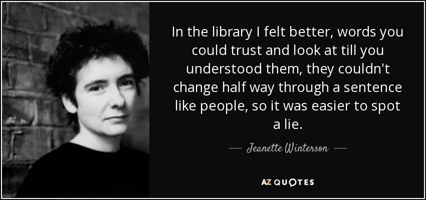 In the library I felt better, words you could trust and look at till you understood them, they couldn't change half way through a sentence like people, so it was easier to spot a lie. - Jeanette Winterson