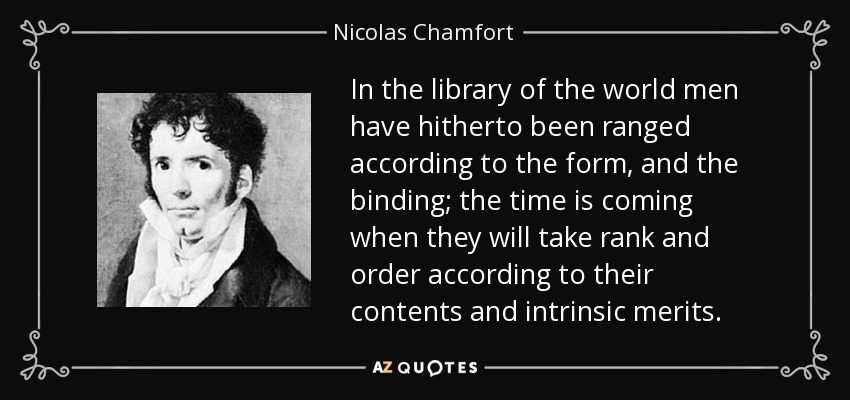 In the library of the world men have hitherto been ranged according to the form, and the binding; the time is coming when they will take rank and order according to their contents and intrinsic merits. - Nicolas Chamfort