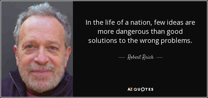 In the life of a nation, few ideas are more dangerous than good solutions to the wrong problems. - Robert Reich
