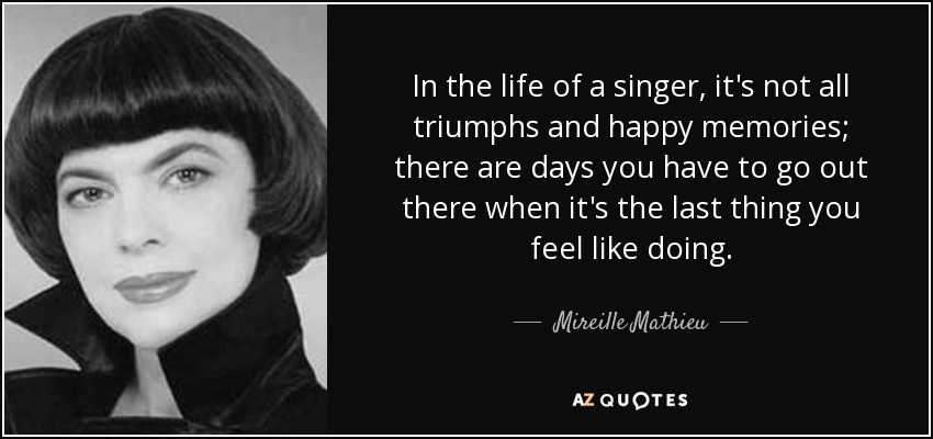 In the life of a singer, it's not all triumphs and happy memories; there are days you have to go out there when it's the last thing you feel like doing. - Mireille Mathieu