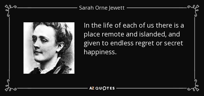 In the life of each of us there is a place remote and islanded, and given to endless regret or secret happiness. - Sarah Orne Jewett