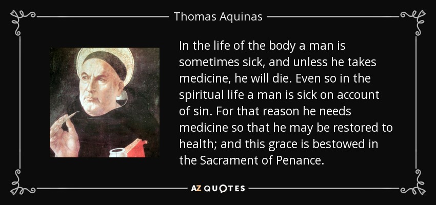 In the life of the body a man is sometimes sick, and unless he takes medicine, he will die. Even so in the spiritual life a man is sick on account of sin. For that reason he needs medicine so that he may be restored to health; and this grace is bestowed in the Sacrament of Penance. - Thomas Aquinas