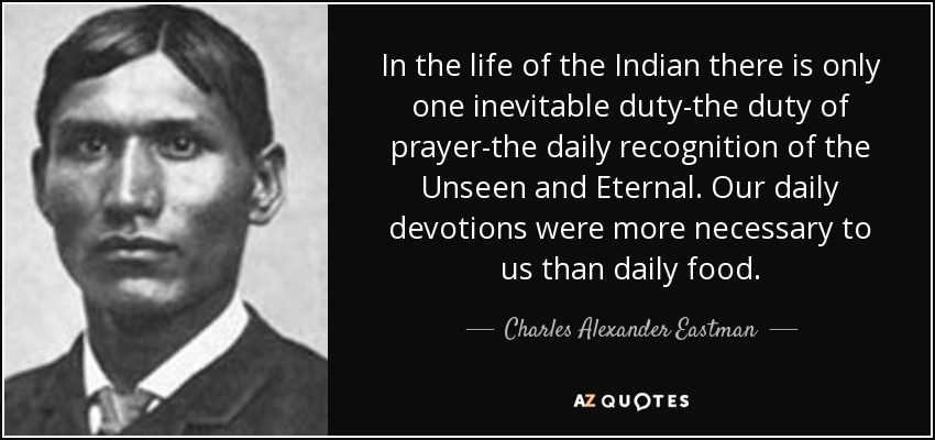 In the life of the Indian there is only one inevitable duty-the duty of prayer-the daily recognition of the Unseen and Eternal. Our daily devotions were more necessary to us than daily food. - Charles Alexander Eastman
