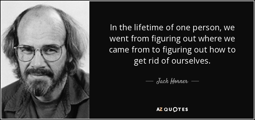 In the lifetime of one person, we went from figuring out where we came from to figuring out how to get rid of ourselves. - Jack Horner