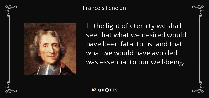 In the light of eternity we shall see that what we desired would have been fatal to us, and that what we would have avoided was essential to our well-being. - Francois Fenelon