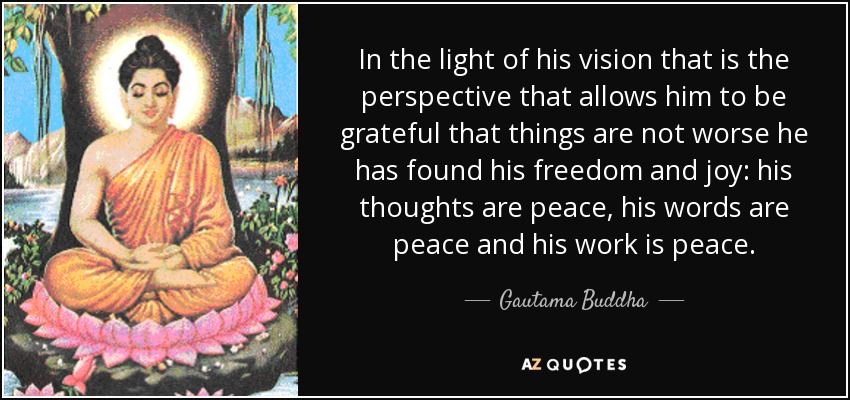 In the light of his vision that is the perspective that allows him to be grateful that things are not worse he has found his freedom and joy: his thoughts are peace, his words are peace and his work is peace. - Gautama Buddha