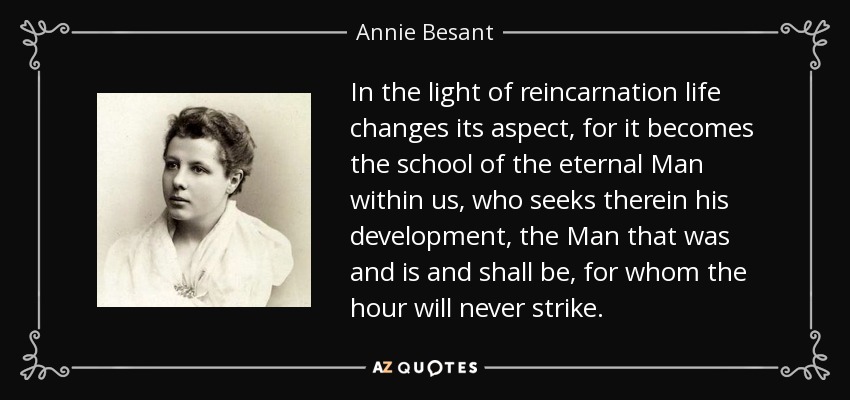 In the light of reincarnation life changes its aspect, for it becomes the school of the eternal Man within us, who seeks therein his development, the Man that was and is and shall be, for whom the hour will never strike. - Annie Besant